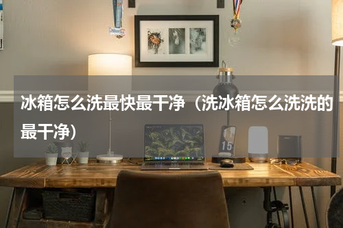 冰箱怎么洗最快最干净（洗冰箱怎么洗洗的最干净）