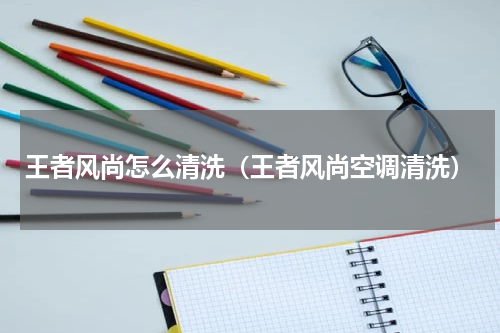 王者风尚怎么清洗（王者风尚空调清洗）