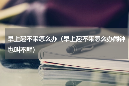 早上起不来怎么办(早上起不来怎么办闹钟也叫不醒)