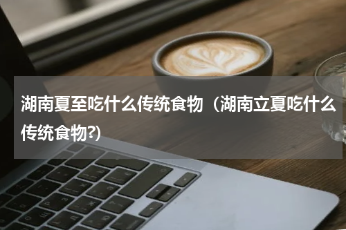 湖南夏至吃什么传统食物（湖南立夏吃什么传统食物?）
