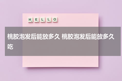 桃胶泡发后能放多久 桃胶泡发后能放多久吃
