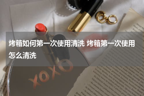 烤箱如何第一次使用清洗 烤箱第一次使用怎么清洗