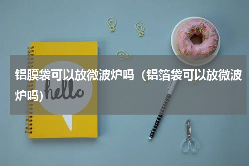 铝膜袋可以放微波炉吗（铝箔袋可以放微波炉吗）