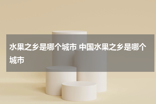 水果之乡是哪个城市 中国水果之乡是哪个城市