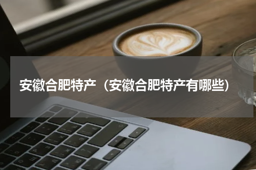 安徽合肥特产（安徽合肥特产有哪些）