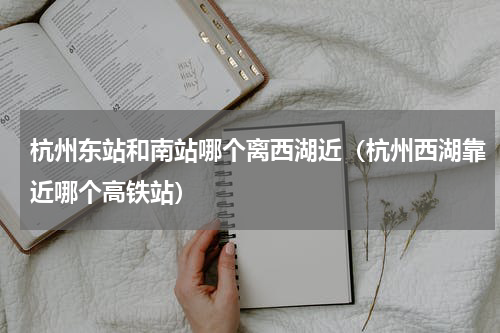 杭州东站和南站哪个离西湖近（杭州西湖靠近哪个高铁站）