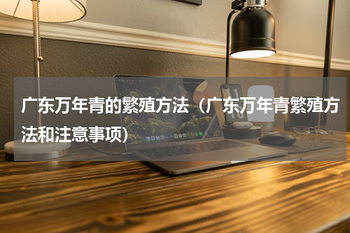 广东万年青的繁殖方法（广东万年青繁殖方法和注意事项）