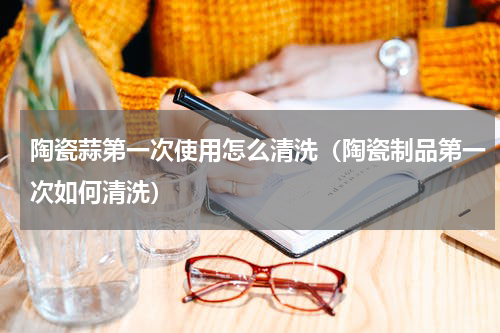 陶瓷蒜第一次使用怎么清洗（陶瓷制品第一次如何清洗）