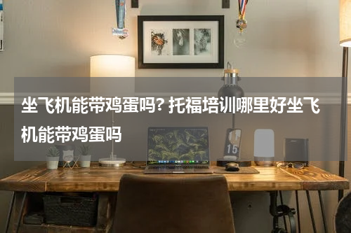 坐飞机能带鸡蛋吗? 托福培训哪里好坐飞机能带鸡蛋吗