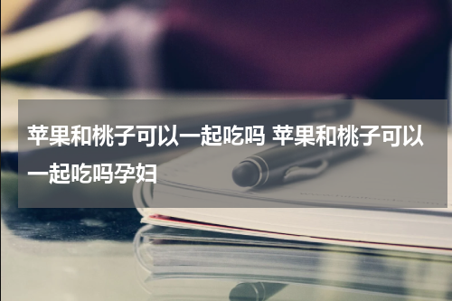 苹果和桃子可以一起吃吗 苹果和桃子可以一起吃吗孕妇