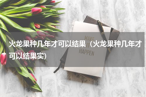 火龙果种几年才可以结果（火龙果种几年才可以结果实）