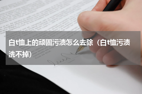 白t恤上的顽固污渍怎么去除（白t恤污渍洗不掉）