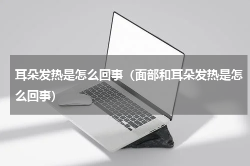 耳朵发热是怎么回事（面部和耳朵发热是怎么回事）