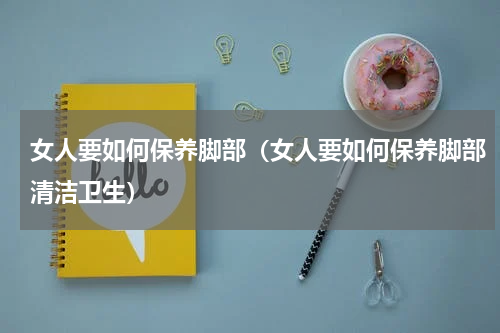 女人要如何保养脚部（女人要如何保养脚部清洁卫生）