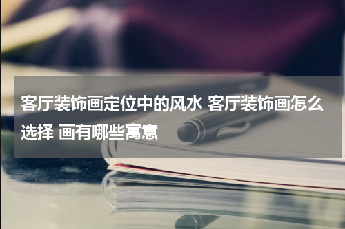 客厅装饰画定位中的风水 客厅装饰画怎么选择 画有哪些寓意