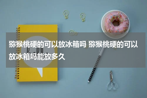 猕猴桃硬的可以放冰箱吗 猕猴桃硬的可以放冰箱吗能放多久