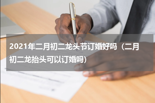 2021年二月初二龙头节订婚好吗（二月初二龙抬头可以订婚吗）