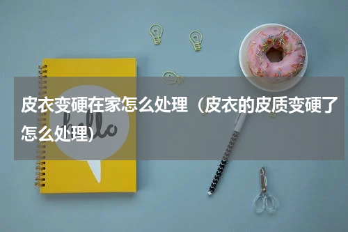 皮衣变硬在家怎么处理（皮衣的皮质变硬了怎么处理）