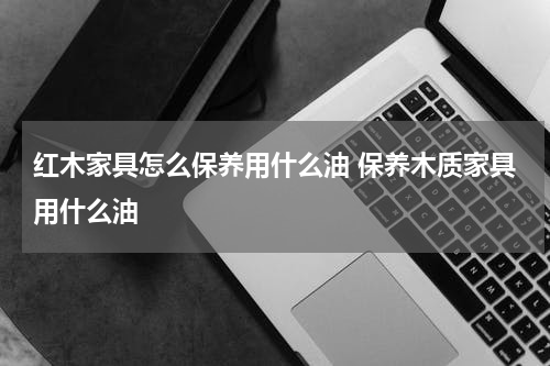 红木家具怎么保养用什么油 保养木质家具用什么油