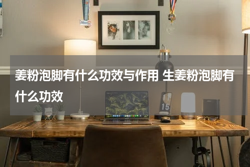 姜粉泡脚有什么功效与作用 生姜粉泡脚有什么功效