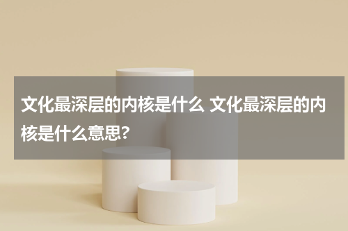 文化最深层的内核是什么 文化最深层的内核是什么意思?
