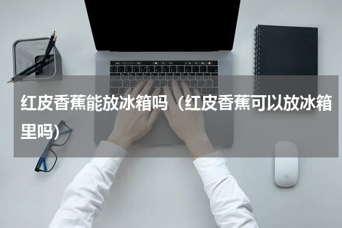 红皮香蕉能放冰箱吗（红皮香蕉可以放冰箱里吗）