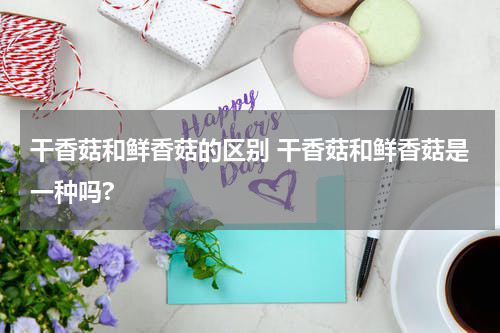 干香菇和鲜香菇的区别 干香菇和鲜香菇是一种吗?