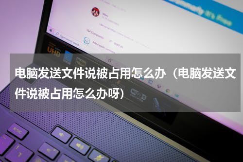 电脑发送文件说被占用怎么办（电脑发送文件说被占用怎么办呀）