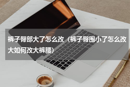 裤子臀部大了怎么改（裤子臀围小了怎么改大如何改大裤腰）