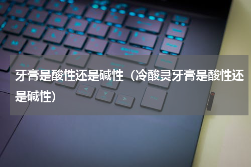 牙膏是酸性还是碱性(冷酸灵牙膏是酸性还是碱性)