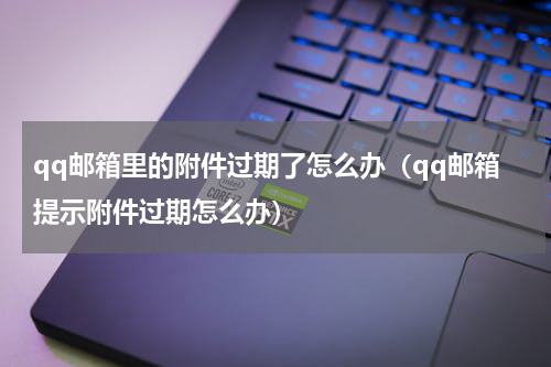 qq邮箱里的附件过期了怎么办（qq邮箱提示附件过期怎么办）