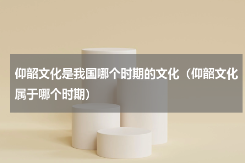 仰韶文化是我国哪个时期的文化（仰韶文化属于哪个时期）