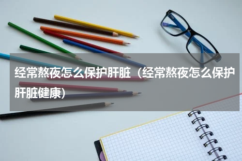 经常熬夜怎么保护肝脏（经常熬夜怎么保护肝脏健康）