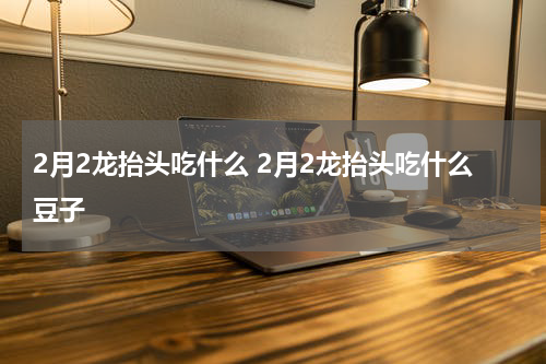 2月2龙抬头吃什么 2月2龙抬头吃什么豆子