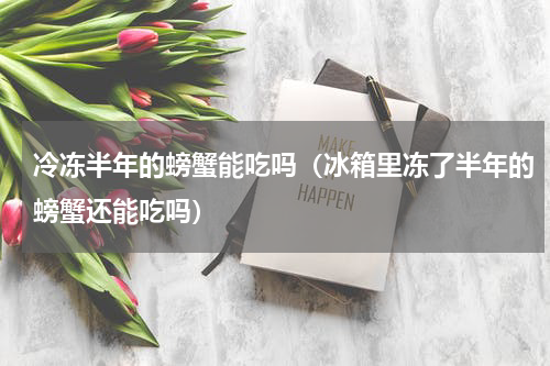 冷冻半年的螃蟹能吃吗（冰箱里冻了半年的螃蟹还能吃吗）