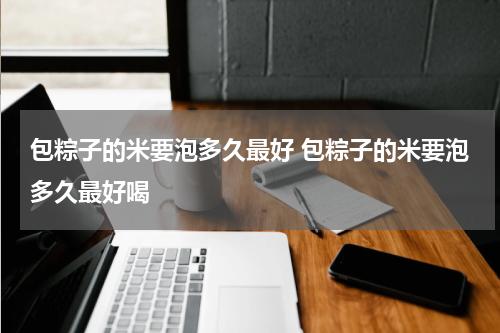 包粽子的米要泡多久最好 包粽子的米要泡多久最好喝