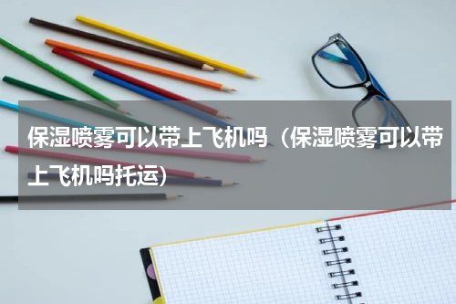 保湿喷雾可以带上飞机吗（保湿喷雾可以带上飞机吗托运）