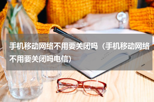 手机移动网络不用要关闭吗（手机移动网络不用要关闭吗电信）