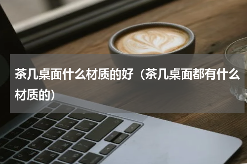 茶几桌面什么材质的好（茶几桌面都有什么材质的）