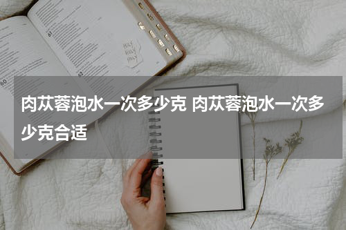 肉苁蓉泡水一次多少克 肉苁蓉泡水一次多少克合适