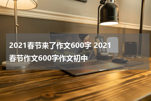 2021春节来了作文600字 2021春节作文600字作文初中