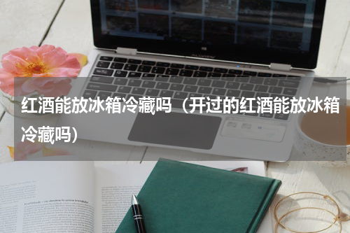 红酒能放冰箱冷藏吗（开过的红酒能放冰箱冷藏吗）