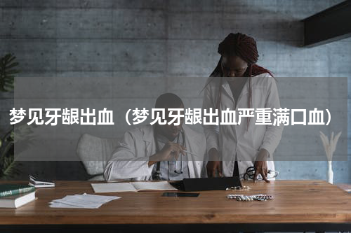 梦见牙龈出血（梦见牙龈出血严重满口血）