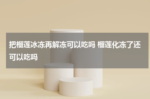 把榴莲冰冻再解冻可以吃吗 榴莲化冻了还可以吃吗