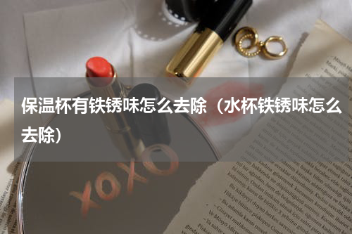 保温杯有铁锈味怎么去除（水杯铁锈味怎么去除）