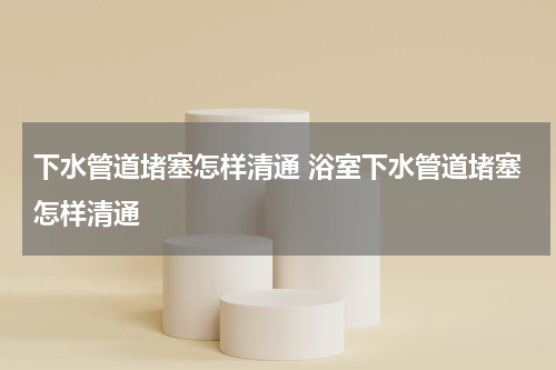 下水管道堵塞怎样清通 浴室下水管道堵塞怎样清通