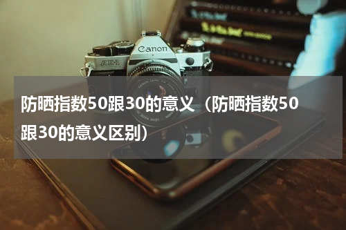 防晒指数50跟30的意义（防晒指数50跟30的意义区别）