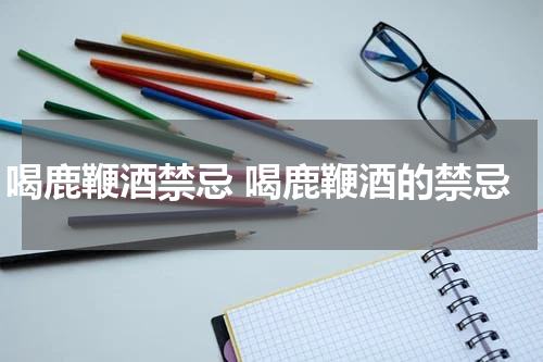 喝鹿鞭酒禁忌 喝鹿鞭酒的禁忌