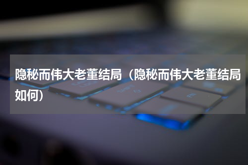 隐秘而伟大老董结局（隐秘而伟大老董结局如何）