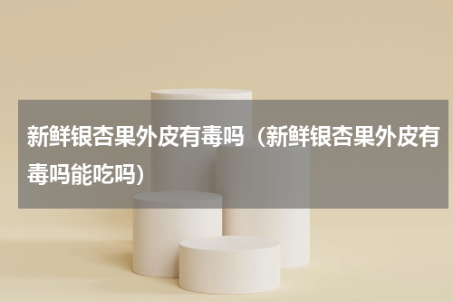 新鲜银杏果外皮有毒吗（新鲜银杏果外皮有毒吗能吃吗）